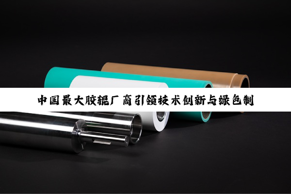 中国最大胶辊厂商引领技术创新与绿色制造新风尚：胶辊行业的领航者